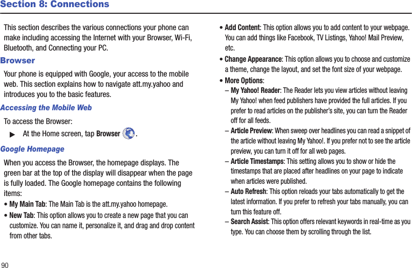 90Section 8: ConnectionsThis section describes the various connections your phone can make including accessing the Internet with your Browser, Wi-Fi, Bluetooth, and Connecting your PC.BrowserYour phone is equipped with Google, your access to the mobile web. This section explains how to navigate att.my.yahoo and introduces you to the basic features.Accessing the Mobile WebTo access the Browser:䊳At the Home screen, tap Browser . Google HomepageWhen you access the Browser, the homepage displays. The green bar at the top of the display will disappear when the page is fully loaded. The Google homepage contains the following items:• My Main Tab: The Main Tab is the att.my.yahoo homepage.• New Tab: This option allows you to create a new page that you can customize. You can name it, personalize it, and drag and drop content from other tabs.• Add Content: This option allows you to add content to your webpage. You can add things like Facebook, TV Listings, Yahoo! Mail Preview, etc.• Change Appearance: This option allows you to choose and customize a theme, change the layout, and set the font size of your webpage.• More Options: –My Yahoo! Reader: The Reader lets you view articles without leaving My Yahoo! when feed publishers have provided the full articles. If you prefer to read articles on the publisher’s site, you can turn the Reader off for all feeds.–Article Preview: When sweep over headlines you can read a snippet of the article without leaving My Yahoo!. If you prefer not to see the article preview, you can turn it off for all web pages.–Article Timestamps: This setting allows you to show or hide the timestamps that are placed after headlines on your page to indicate when articles were published.–Auto Refresh: This option reloads your tabs automatically to get the latest information. If you prefer to refresh your tabs manually, you can turn this feature off.–Search Assist: This option offers relevant keywords in real-time as you type. You can choose them by scrolling through the list.