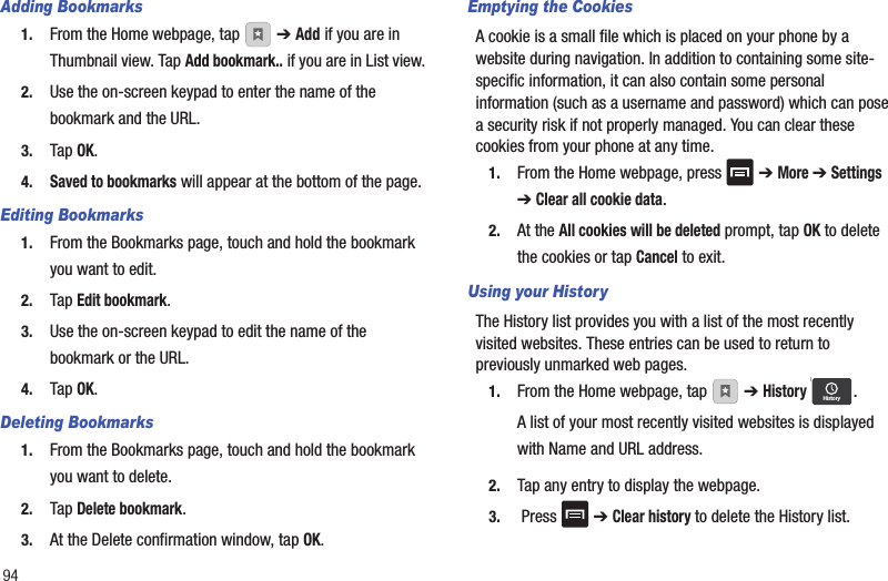 94Adding Bookmarks1. From the Home webpage, tap   ➔ Add if you are in Thumbnail view. Tap Add bookmark.. if you are in List view.2. Use the on-screen keypad to enter the name of the bookmark and the URL.3. Tap OK.4.Saved to bookmarks will appear at the bottom of the page.Editing Bookmarks1. From the Bookmarks page, touch and hold the bookmark you want to edit.2. Tap Edit bookmark.3. Use the on-screen keypad to edit the name of the bookmark or the URL.4. Tap OK.Deleting Bookmarks1. From the Bookmarks page, touch and hold the bookmark you want to delete.2. Tap Delete bookmark.3. At the Delete confirmation window, tap OK.Emptying the CookiesA cookie is a small file which is placed on your phone by a website during navigation. In addition to containing some site-specific information, it can also contain some personal information (such as a username and password) which can pose a security risk if not properly managed. You can clear these cookies from your phone at any time.1. From the Home webpage, press   ➔ More ➔ Settings ➔ Clear all cookie data.2. At the All cookies will be deleted prompt, tap OK to delete the cookies or tap Cancel to exit.Using your HistoryThe History list provides you with a list of the most recently visited websites. These entries can be used to return to previously unmarked web pages.1. From the Home webpage, tap   ➔ History .A list of your most recently visited websites is displayed with Name and URL address.2. Tap any entry to display the webpage.3.  Press   ➔ Clear history to delete the History list.History