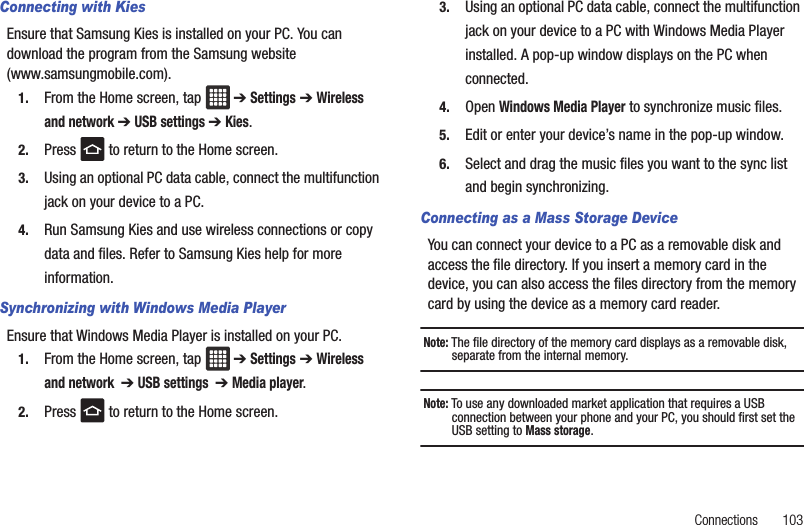 Connections       103Connecting with KiesEnsure that Samsung Kies is installed on your PC. You can download the program from the Samsung website (www.samsungmobile.com).1. From the Home screen, tap  ➔ Settings ➔ Wireless and network ➔ USB settings ➔ Kies.2. Press   to return to the Home screen.3. Using an optional PC data cable, connect the multifunction jack on your device to a PC.4. Run Samsung Kies and use wireless connections or copy data and files. Refer to Samsung Kies help for more information.Synchronizing with Windows Media PlayerEnsure that Windows Media Player is installed on your PC.1. From the Home screen, tap  ➔ Settings ➔ Wireless and network  ➔ USB settings  ➔ Media player.2. Press   to return to the Home screen.3. Using an optional PC data cable, connect the multifunction jack on your device to a PC with Windows Media Player installed. A pop-up window displays on the PC when connected.4. Open Windows Media Player to synchronize music files.5. Edit or enter your device’s name in the pop-up window.6. Select and drag the music files you want to the sync list and begin synchronizing.Connecting as a Mass Storage DeviceYou can connect your device to a PC as a removable disk and access the file directory. If you insert a memory card in the device, you can also access the files directory from the memory card by using the device as a memory card reader.Note: The file directory of the memory card displays as a removable disk, separate from the internal memory.Note: To use any downloaded market application that requires a USB connection between your phone and your PC, you should first set the USB setting to Mass storage.