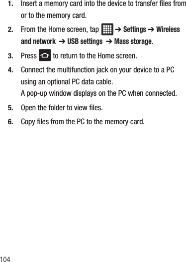 1041. Insert a memory card into the device to transfer files from or to the memory card.2. From the Home screen, tap  ➔ Settings ➔ Wireless and network  ➔ USB settings  ➔ Mass storage.3. Press   to return to the Home screen.4. Connect the multifunction jack on your device to a PC using an optional PC data cable.A pop-up window displays on the PC when connected.5. Open the folder to view files.6. Copy files from the PC to the memory card.