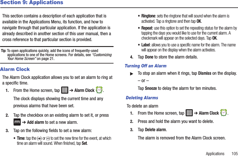 Applications       105Section 9: ApplicationsThis section contains a description of each application that is available in the Applications Menu, its function, and how to navigate through that particular application. If the application is already described in another section of this user manual, then a cross reference to that particular section is provided.Tip: To open applications quickly, add the icons of frequently-used applications to one of the Home screens. For details, see “Customizing Your Home Screen” on page 21.Alarm ClockThe Alarm Clock application allows you to set an alarm to ring at a specific time.1. From the Home screen, tap   ➔ Alarm Clock . The clock displays showing the current time and any previous alarms that have been set.2. Tap the checkbox on an existing alarm to set it, or press  ➔ Add alarm to set a new alarm.3. Tap on the following fields to set a new alarm:•Time: tap the (+) or (-) to set the new time for the event, at which time an alarm will sound. When finished, tap Set.•Ringtone: sets the ringtone that will sound when the alarm is activated. Tap a ringtone and then tap OK.•Repeat: use this option to set the repeating status for the alarm by tapping the days you would like to use for the current alarm. A checkmark will appear on the selected days. Tap OK.•Label: allows you to use a specific name for the alarm. The name will appear on the display when the alarm activates. 4. Tap Done to store the alarm details.Turning Off an Alarm䊳To stop an alarm when it rings, tap Dismiss on the display.– or –Tap Snooze to delay the alarm for ten minutes. Deleting AlarmsTo delete an alarm1. From the Home screen, tap   ➔ Alarm Clock . 2. Press and hold the alarm you want to delete.3. Tap Delete alarm.The alarm is removed from the Alarm Clock screen.