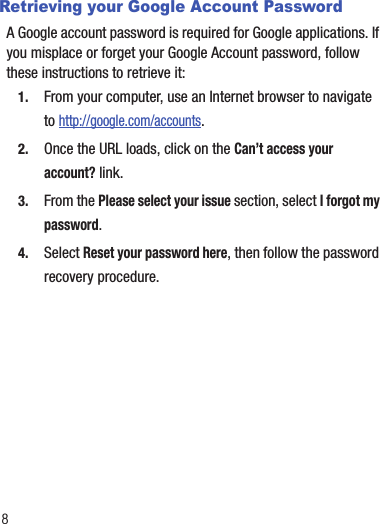 8Retrieving your Google Account PasswordA Google account password is required for Google applications. If you misplace or forget your Google Account password, follow these instructions to retrieve it:1. From your computer, use an Internet browser to navigate to http://google.com/accounts.2. Once the URL loads, click on the Can’t access your account? link.3. From the Please select your issue section, select I forgot my password.4. Select Reset your password here, then follow the password recovery procedure.