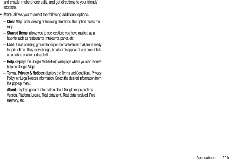 Applications       115and emails, make phone calls, and get directions to your friends’ locations.•More: allows you to select the following additional options:–Clear Map: after viewing or following directions, this option resets the map.–Starred Items: allows you to see locations you have marked as a favorite such as restaurants, museums, parks, etc.–Labs: this is a testing ground for experimental features that aren’t ready for primetime. They may change, break or disappear at any time. Click on a Lab to enable or disable it.–Help: displays the Google Mobile Help web page where you can receive help on Google Maps.–Terms, Privacy &amp; Notices: displays the Terms and Conditions, Privacy Policy, o r Legal Notices information. Select the desired information from the pop-up menu.–About: displays general information about Google maps such as Version, Platform, Locale, Total data sent, Total data received, Free memory, etc.