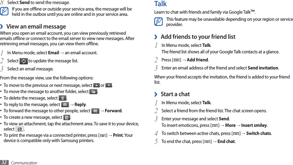 Communication32TalkLearn to chat with friends and family via Google Talk™.This feature may be unavailable depending on your region or service provider.Add friends to your friend list ›In Menu mode, select 1 Talk.The friend list shows all of your Google Talk contacts at a glance.Press [2 ] → Add friend.Enter an email address of the friend and select 3 Send invitation.When your friend accepts the invitation, the friend is added to your friend list.Start a chat ›In Menu mode, select 1 Talk.Select a friend from the friend list. The chat screen opens.2 Enter your message and select 3 Send.To insert emoticons, press [ ] → More → Insert smiley.To switch between active chats, press [4 ] → Switch chats.To end the chat, press [5 ] → End chat.Select 8 Send to send the message.If you are oine or outside your service area, the message will be held in the outbox until you are online and in your service area.View an email message ›When you open an email account, you can view previously retrieved emails oine or connect to the email server to view new messages. After retrieving email messages, you can view them oine.In Menu mode, select 1 Email → an email account.Select 2  to update the message list.Select an email message.3 From the message view, use the following options:To move to the previous or next message, select •  or  .To move the message to another folder, select • .To delete the message, select • .To reply to the message, select •  → Reply.To forward the message to other people, select •  → Forward.To create a new message, select • .To view an attachment, tap the attachment area. To save it to your device, •select  .To print the message via a connected printer, press [• ] → Print. Your device is compatible only with Samsung printers.