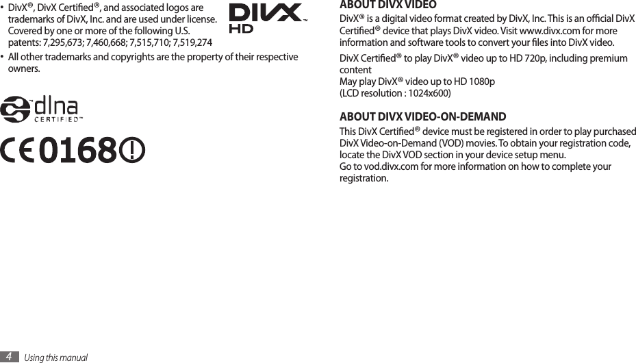 Using this manual4ABOUT DIVX VIDEODivX® is a digital video format created by DivX, Inc. This is an ocial DivX Certied® device that plays DivX video. Visit www.divx.com for more information and software tools to convert your les into DivX video.DivX Certied® to play DivX® video up to HD 720p, including premium content  May play DivX® video up to HD 1080p (LCD resolution : 1024x600)ABOUT DIVX VIDEO-ON-DEMANDThis DivX Certied® device must be registered in order to play purchased DivX Video-on-Demand (VOD) movies. To obtain your registration code, locate the DivX VOD section in your device setup menu.  Go to vod.divx.com for more information on how to complete your registration. DivX• ®, DivX Certied®, and associated logos are trademarks of DivX, Inc. and are used under license. Covered by one or more of the following U.S. patents: 7,295,673; 7,460,668; 7,515,710; 7,519,274All other trademarks and copyrights are the property of their respective •owners.