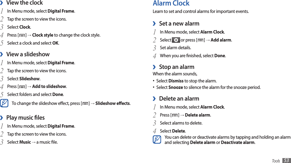 Tools 53Alarm ClockLearn to set and control alarms for important events.Set a new alarm ›In Menu mode, select 1 Alarm Clock.Select 2  or press [ ] → Add alarm.Set alarm details.3 When you are nished, select 4 Done.Stop an alarm ›When the alarm sounds,Select • Dismiss to stop the alarm.Select • Snooze to silence the alarm for the snooze period.Delete an alarm ›In Menu mode, select 1 Alarm Clock.Press [2 ] → Delete alarm.Select alarms to delete.3 Select 4 Delete.You can delete or deactivate alarms by tapping and holding an alarm and selecting Delete alarm or Deactivate alarm.View the clock ›In Menu mode, select 1 Digital Frame.Tap the screen to view the icons.2 Select 3 Clock.Press [4 ] → Clock style to change the clock style.Select a clock and select 5 OK.View a slideshow ›In Menu mode, select 1 Digital Frame.Tap the screen to view the icons. 2 Select 3 Slideshow.Press [4 ] → Add to slideshow.Select folders and select 5 Done.To change the slideshow eect, press [ ] → Slideshow eects.Play music les ›In Menu mode, select 1 Digital Frame.Tap the screen to view the icons.2 Select 3 Music → a music le.