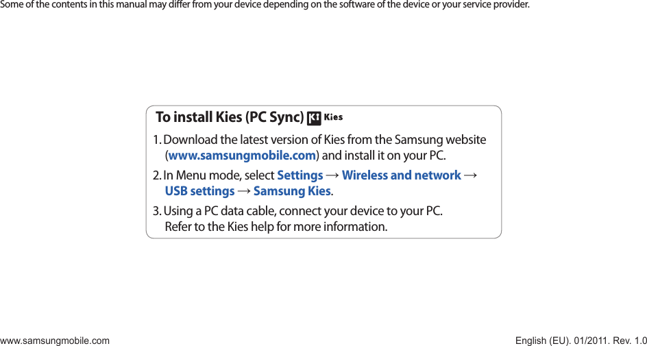 Some of the contents in this manual may dier from your device depending on the software of the device or your service provider.www.samsungmobile.com  English (EU). 01/2011. Rev. 1.0To install Kies (PC Sync) Download the latest version of Kies from the Samsung website 1. (www.samsungmobile.com) and install it on your PC.In Menu mode, select 2.  Settings → Wireless and network → USB settings → Samsung Kies.Using a PC data cable, connect your device to your PC.3. Refer to the Kies help for more information.