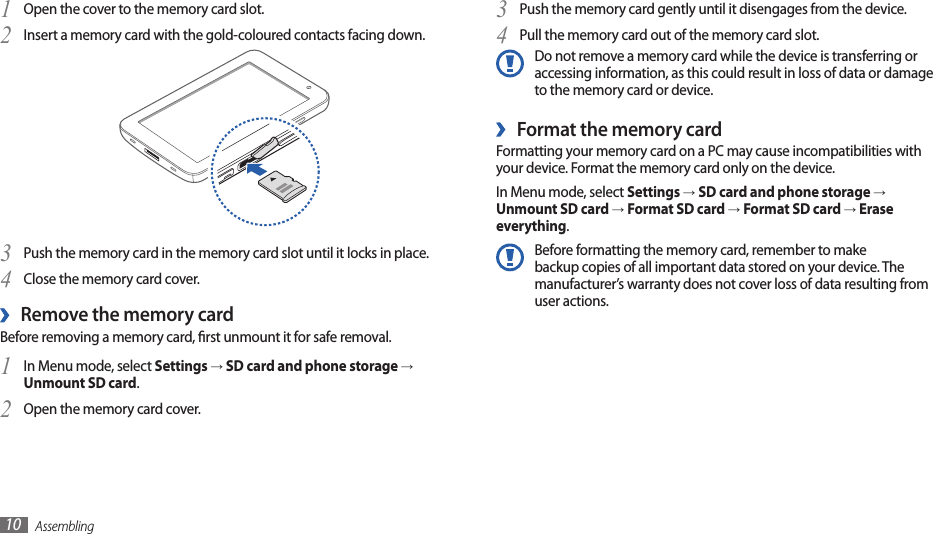 Assembling10Push the memory card gently until it disengages from the device.3 Pull the memory card out of the memory card slot.4 Do not remove a memory card while the device is transferring or accessing information, as this could result in loss of data or damage to the memory card or device.Format the memory card ›Formatting your memory card on a PC may cause incompatibilities with your device. Format the memory card only on the device.In Menu mode, select Settings → SD card and phone storage → Unmount SD card → Format SD card → Format SD card → Erase everything.Before formatting the memory card, remember to make backup copies of all important data stored on your device. The manufacturer’s warranty does not cover loss of data resulting from user actions.Open the cover to the memory card slot.1 Insert a memory card with the gold-coloured contacts facing down.2 Push the memory card in the memory card slot until it locks in place.3 Close the memory card cover.4 Remove the memory card ›Before removing a memory card, rst unmount it for safe removal.In Menu mode, select 1 Settings → SD card and phone storage → Unmount SD card.Open the memory card cover.2 