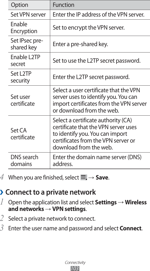 Connectivity103Option FunctionSet VPN server Enter the IP address of the VPN server.Enable Encryption Set to encrypt the VPN server.Set IPsec pre-shared key Enter a pre-shared key.Enable L2TP secret Set to use the L2TP secret password.Set L2TP security Enter the L2TP secret password.Set user certificateSelect a user certificate that the VPN server uses to identify you. You can import certificates from the VPN server or download from the web.Set CA certificateSelect a certificate authority (CA) certificate that the VPN server uses to identify you. You can import certificates from the VPN server or download from the web.DNS search domainsEnter the domain name server (DNS) address.When you are finished, select 4  → Save.Connect to a private network ›Open the application list and select 1 Settings → Wireless and networks → VPN settings.Select a private network to connect.2 Enter the user name and password and select 3 Connect.