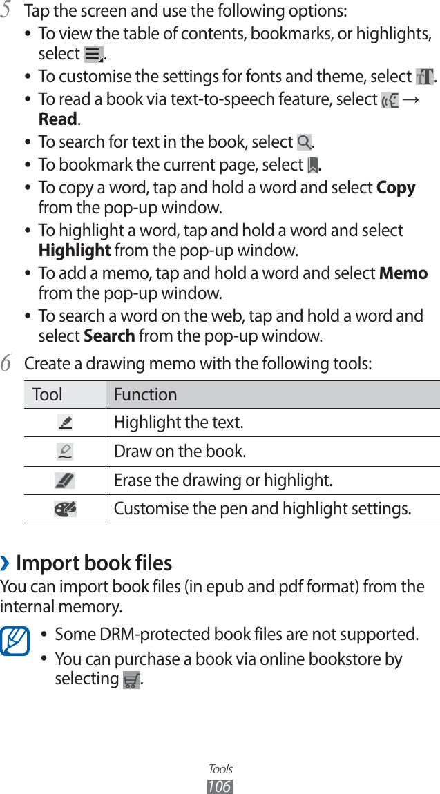 Tools106Tap the screen and use the following options:5 To view the table of contents, bookmarks, or highlights,  ●select  .To customise the settings for fonts and theme, select  ●.To read a book via text-to-speech feature, select  ● → Read.To search for text in the book, select  ●.To bookmark the current page, select  ●.To copy a word, tap and hold a word and select  ●Copy from the pop-up window.To highlight a word, tap and hold a word and select  ●Highlight from the pop-up window.To add a memo, tap and hold a word and select  ●Memo from the pop-up window.To search a word on the web, tap and hold a word and  ●select Search from the pop-up window.Create a drawing memo with the following tools:6 Tool FunctionHighlight the text.Draw on the book.Erase the drawing or highlight.Customise the pen and highlight settings.Import book files ›You can import book files (in epub and pdf format) from the internal memory.Some DRM-protected book files are not supported. ●You can purchase a book via online bookstore by  ●selecting  .