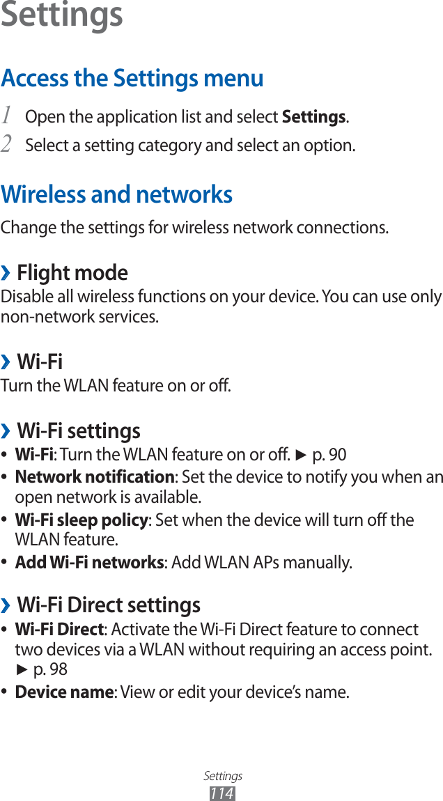 Settings114SettingsAccess the Settings menuOpen the application list and select 1 Settings.Select a setting category and select an option.2 Wireless and networksChange the settings for wireless network connections.Flight mode ›Disable all wireless functions on your device. You can use only non-network services. Wi-Fi ›Turn the WLAN feature on or off.Wi-Fi settings ›Wi-Fi ●: Turn the WLAN feature on or off. ► p. 90Network notification ●: Set the device to notify you when an open network is available.Wi-Fi sleep policy ●: Set when the device will turn off the WLAN feature.Add Wi-Fi networks ●: Add WLAN APs manually.Wi-Fi Direct settings ›Wi-Fi Direct ●: Activate the Wi-Fi Direct feature to connect two devices via a WLAN without requiring an access point. ► p. 98Device name ●: View or edit your device’s name.
