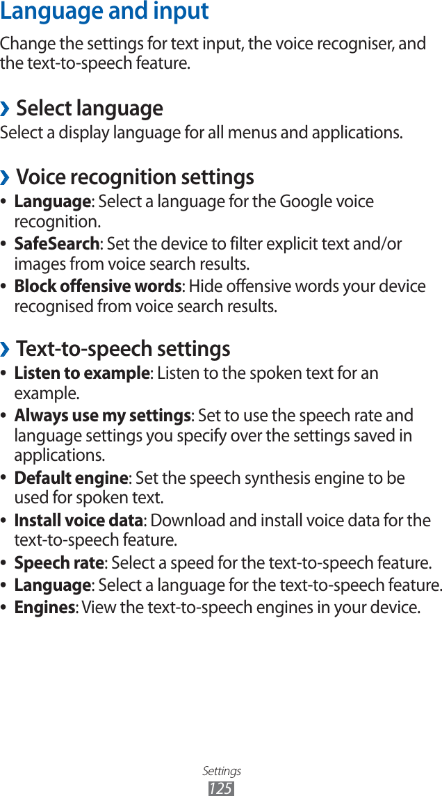 Settings125Language and inputChange the settings for text input, the voice recogniser, and the text-to-speech feature. ›Select languageSelect a display language for all menus and applications.Voice recognition settings ›Language ●: Select a language for the Google voice recognition.SafeSearch ●: Set the device to filter explicit text and/or images from voice search results.Block offensive words ●: Hide offensive words your device recognised from voice search results.Text-to-speech settings ›Listen to example ●: Listen to the spoken text for an example.Always use my settings ●: Set to use the speech rate and language settings you specify over the settings saved in applications.Default engine ●: Set the speech synthesis engine to be used for spoken text.Install voice data ●: Download and install voice data for the text-to-speech feature.Speech rate ●: Select a speed for the text-to-speech feature.Language ●: Select a language for the text-to-speech feature.Engines ●: View the text-to-speech engines in your device.