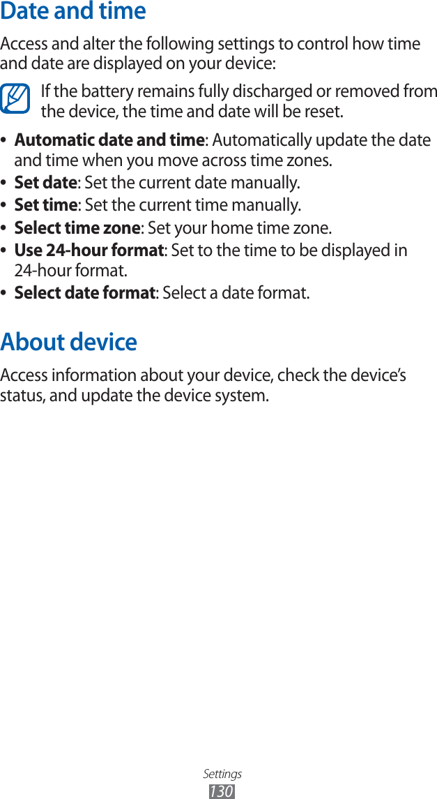 Settings130Date and timeAccess and alter the following settings to control how time and date are displayed on your device:If the battery remains fully discharged or removed from the device, the time and date will be reset.Automatic date and time ●: Automatically update the date and time when you move across time zones.Set date ●: Set the current date manually.Set time ●: Set the current time manually.Select time zone ●: Set your home time zone.Use 24-hour format ●: Set to the time to be displayed in 24-hour format.Select date format ●: Select a date format.About deviceAccess information about your device, check the device’s status, and update the device system.