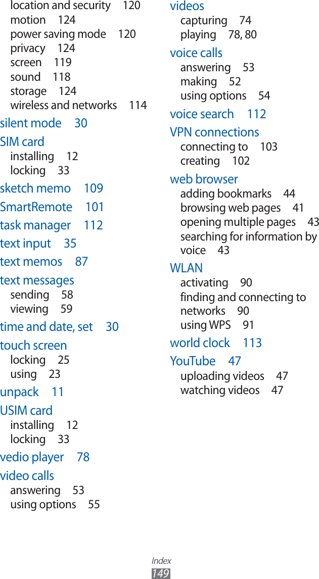 Index149videoscapturing 74playing 78, 80voice callsanswering 53making 52using options  54voice search  112VPN connectionsconnecting to  103creating 102web browseradding bookmarks  44browsing web pages  41opening multiple pages  43searching for information by voice 43WLANactivating 90finding and connecting to networks 90using WPS  91world clock  113YouTube 47uploading videos  47watching videos  47location and security  120motion 124power saving mode  120privacy 124screen 119sound 118storage 124wireless and networks  114silent mode  30SIM cardinstalling 12locking 33sketch memo  109SmartRemote 101task manager  112text input  35text memos  87text messagessending 58viewing 59time and date, set  30touch screenlocking 25using 23unpack 11USIM cardinstalling 12locking 33vedio player  78video callsanswering 53using options  55