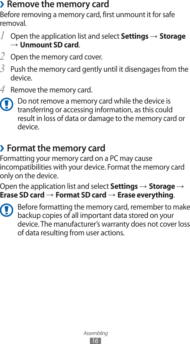 Assembling16Remove the memory card ›Before removing a memory card, first unmount it for safe removal.Open the application list and select 1 Settings → Storage → Unmount SD card.Open the memory card cover.2 Push the memory card gently until it disengages from the 3 device.Remove the memory card.4 Do not remove a memory card while the device is transferring or accessing information, as this could result in loss of data or damage to the memory card or device.Format the memory card ›Formatting your memory card on a PC may cause incompatibilities with your device. Format the memory card only on the device.Open the application list and select Settings → Storage → Erase SD card → Format SD card → Erase everything.Before formatting the memory card, remember to make backup copies of all important data stored on your device. The manufacturer’s warranty does not cover loss of data resulting from user actions.