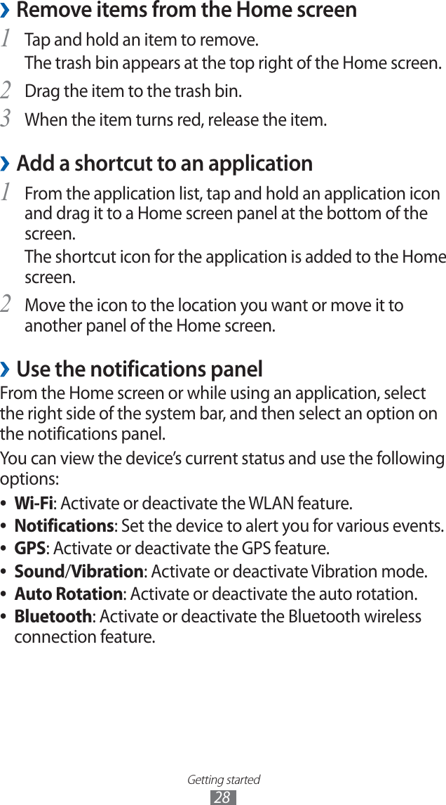 Getting started28Remove items from the Home screen ›Tap and hold an item to remove. 1 The trash bin appears at the top right of the Home screen. Drag the item to the trash bin.2 When the item turns red, release the item.3 Add a shortcut to an application ›From the application list, tap and hold an application icon 1 and drag it to a Home screen panel at the bottom of the screen.The shortcut icon for the application is added to the Home screen.Move the icon to the location you want or move it to 2 another panel of the Home screen.Use the notifications panel ›From the Home screen or while using an application, select the right side of the system bar, and then select an option on the notifications panel.You can view the device’s current status and use the following options:Wi-Fi ●: Activate or deactivate the WLAN feature.Notifications ●: Set the device to alert you for various events.GPS ●: Activate or deactivate the GPS feature.Sound ●/Vibration: Activate or deactivate Vibration mode.Auto Rotation ●: Activate or deactivate the auto rotation.Bluetooth ●: Activate or deactivate the Bluetooth wireless connection feature.