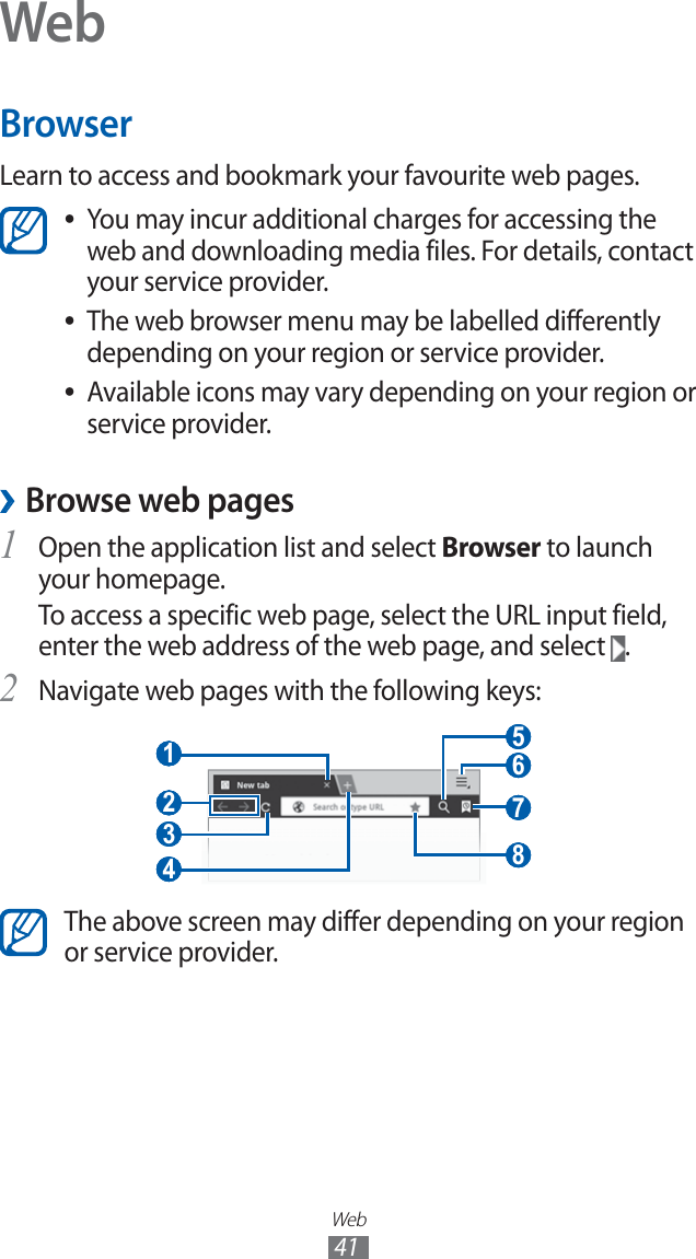 Web41WebBrowserLearn to access and bookmark your favourite web pages.You may incur additional charges for accessing the  ●web and downloading media files. For details, contact your service provider.The web browser menu may be labelled differently  ●depending on your region or service provider.Available icons may vary depending on your region or  ●service provider. ›Browse web pagesOpen the application list and select 1 Browser to launch your homepage.To access a specific web page, select the URL input field, enter the web address of the web page, and select  .Navigate web pages with the following keys:2  3  4  1  2   7  5  6  8 The above screen may differ depending on your region or service provider.