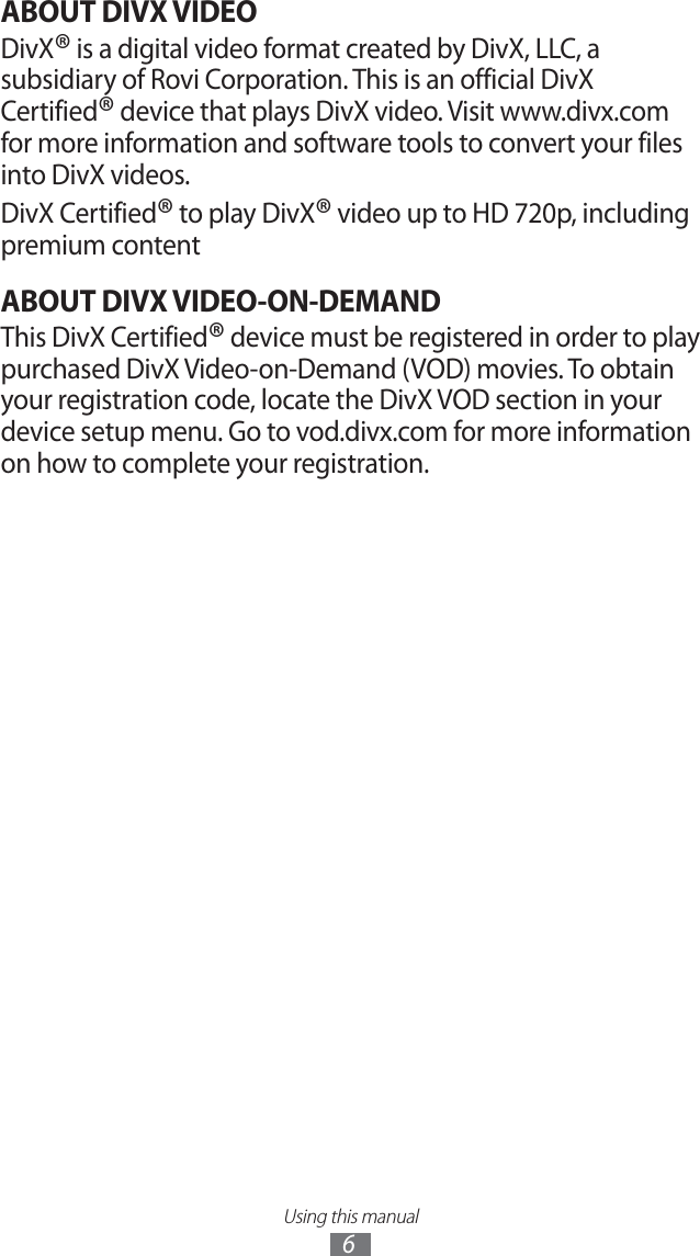 Using this manual6ABOUT DIVX VIDEODivX® is a digital video format created by DivX, LLC, a subsidiary of Rovi Corporation. This is an official DivX Certified® device that plays DivX video. Visit www.divx.com for more information and software tools to convert your files into DivX videos.DivX Certified® to play DivX® video up to HD 720p, including premium contentABOUT DIVX VIDEO-ON-DEMANDThis DivX Certified® device must be registered in order to play purchased DivX Video-on-Demand (VOD) movies. To obtain your registration code, locate the DivX VOD section in your device setup menu. Go to vod.divx.com for more information on how to complete your registration. 
