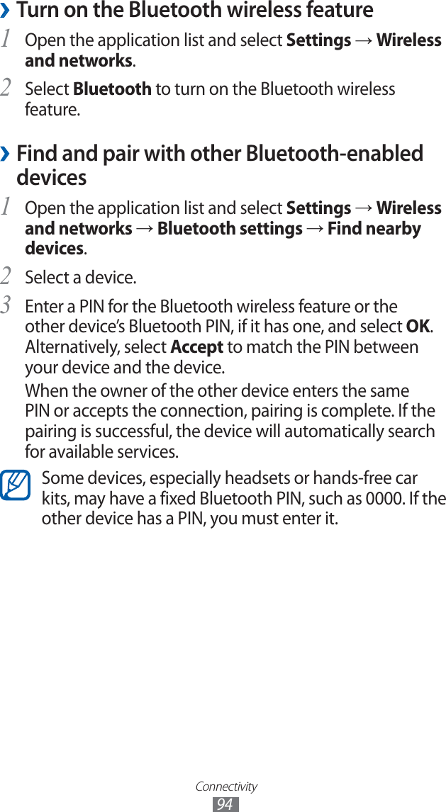 Connectivity94 ›Turn on the Bluetooth wireless featureOpen the application list and select 1 Settings → Wireless and networks.Select 2 Bluetooth to turn on the Bluetooth wireless feature. Find and pair with other Bluetooth-enabled  ›devicesOpen the application list and select 1 Settings → Wireless and networks → Bluetooth settings → Find nearby devices.Select a device.2 Enter a PIN for the Bluetooth wireless feature or the 3 other device’s Bluetooth PIN, if it has one, and select OK. Alternatively, select Accept to match the PIN between your device and the device.When the owner of the other device enters the same PIN or accepts the connection, pairing is complete. If the pairing is successful, the device will automatically search for available services.Some devices, especially headsets or hands-free car kits, may have a fixed Bluetooth PIN, such as 0000. If the other device has a PIN, you must enter it.