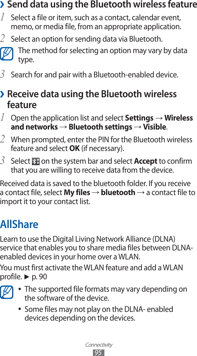 Connectivity95Send data using the Bluetooth wireless feature ›Select a file or item, such as a contact, calendar event, 1 memo, or media file, from an appropriate application.Select an option for sending data via Bluetooth.2 The method for selecting an option may vary by data type.Search for and pair with a Bluetooth-enabled device.3  ›Receive data using the Bluetooth wireless featureOpen the application list and select 1 Settings → Wireless and networks → Bluetooth settings → Visible.When prompted, enter the PIN for the Bluetooth wireless 2 feature and select OK (if necessary). Select 3  on the system bar and select Accept to confirm that you are willing to receive data from the device.Received data is saved to the bluetooth folder. If you receive a contact file, select My files → bluetooth → a contact file to import it to your contact list.AllShareLearn to use the Digital Living Network Alliance (DLNA) service that enables you to share media files between DLNA-enabled devices in your home over a WLAN. You must first activate the WLAN feature and add a WLAN profile. ► p. 90The supported file formats may vary depending on  ●the software of the device.Some files may not play on the DLNA- enabled  ●devices depending on the devices.