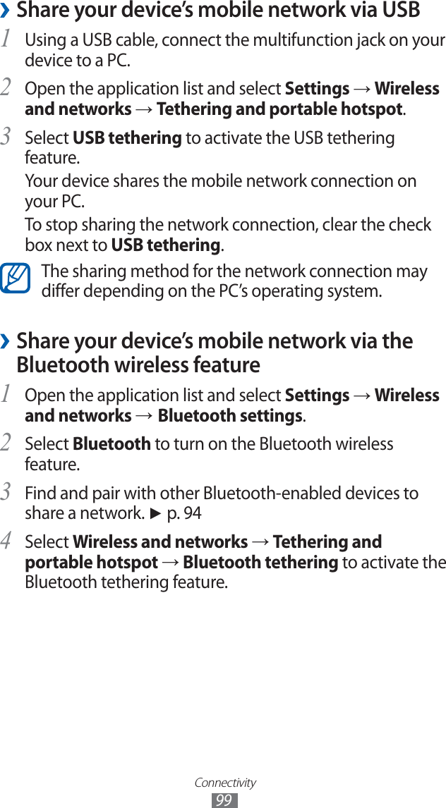 Connectivity99 ›Share your device’s mobile network via USBUsing a USB cable, connect the multifunction jack on your 1 device to a PC.Open the application list and select 2 Settings → Wireless and networks → Tethering and portable hotspot.Select 3 USB tethering to activate the USB tethering feature.Your device shares the mobile network connection on your PC.To stop sharing the network connection, clear the check box next to USB tethering.The sharing method for the network connection may differ depending on the PC’s operating system. ›Share your device’s mobile network via the Bluetooth wireless featureOpen the application list and select 1 Settings → Wireless and networks → Bluetooth settings.Select 2 Bluetooth to turn on the Bluetooth wireless feature.Find and pair with other Bluetooth-enabled devices to 3 share a network. ► p. 94Select 4 Wireless and networks → Tethering and portable hotspot → Bluetooth tethering to activate the Bluetooth tethering feature.