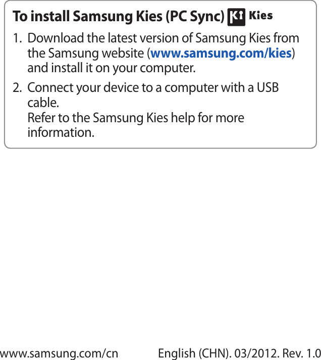 www.samsung.com/cn English (CHN). 03/2012. Rev. 1.0To install Samsung Kies (PC Sync) Download the latest version of Samsung Kies from 1. the Samsung website (www.samsung.com/kies) and install it on your computer.Connect your device to a computer with a USB 2. cable.Refer to the Samsung Kies help for more information.