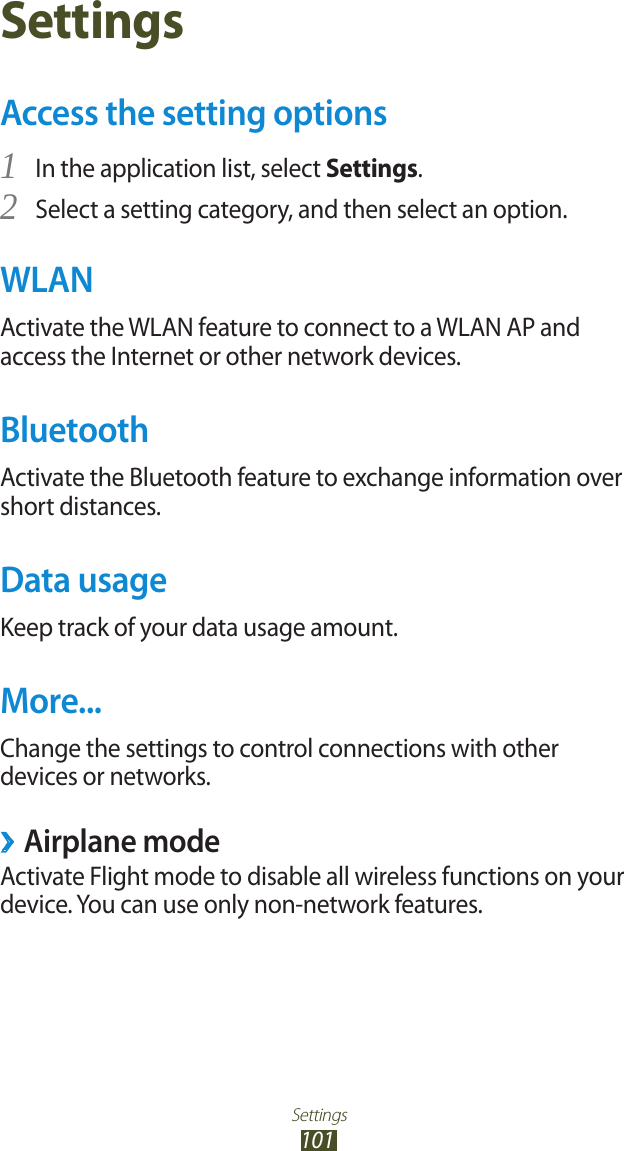 Settings101SettingsAccess the setting optionsIn the application list, select 1 Settings.Select a setting category, and then select an option.2 WLANActivate the WLAN feature to connect to a WLAN AP and access the Internet or other network devices.BluetoothActivate the Bluetooth feature to exchange information over short distances.Data usageKeep track of your data usage amount.More...Change the settings to control connections with other devices or networks. ›Airplane modeActivate Flight mode to disable all wireless functions on your device. You can use only non-network features.