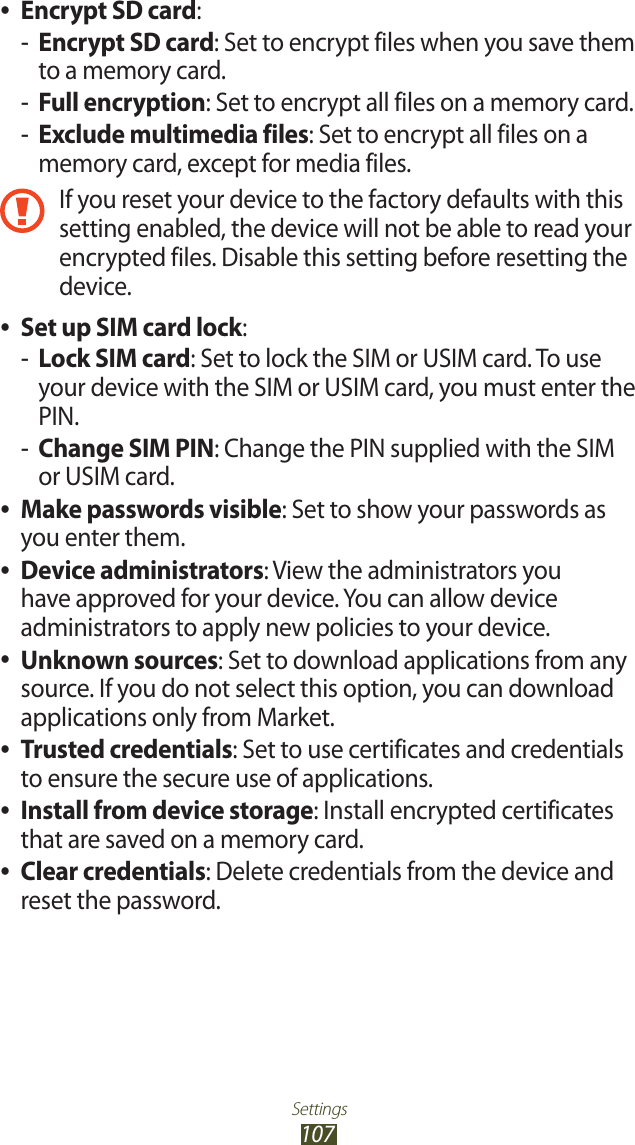 Settings107Encrypt SD card ●:Encrypt SD card -: Set to encrypt files when you save them to a memory card.Full encryption -: Set to encrypt all files on a memory card.Exclude multimedia files -: Set to encrypt all files on a memory card, except for media files.If you reset your device to the factory defaults with this setting enabled, the device will not be able to read your encrypted files. Disable this setting before resetting the device.Set up SIM card lock ●:Lock SIM card -: Set to lock the SIM or USIM card. To use your device with the SIM or USIM card, you must enter the PIN.Change SIM PIN -: Change the PIN supplied with the SIM or USIM card.Make passwords visible ●: Set to show your passwords as you enter them.Device administrators ●: View the administrators you have approved for your device. You can allow device administrators to apply new policies to your device.Unknown sources ●: Set to download applications from any source. If you do not select this option, you can download applications only from Market.Trusted credentials ●: Set to use certificates and credentials to ensure the secure use of applications.Install from device storage ●: Install encrypted certificates that are saved on a memory card.Clear credentials ●: Delete credentials from the device and reset the password.