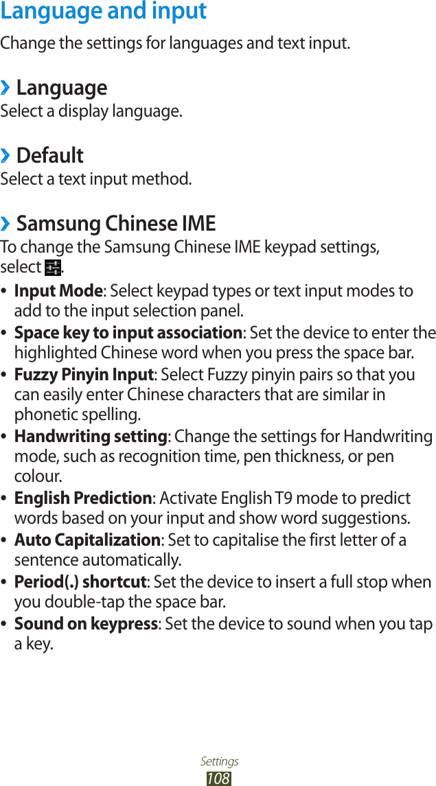 Settings108Language and inputChange the settings for languages and text input.Language ›Select a display language.Default ›Select a text input method.Samsung Chinese IME ›To change the Samsung Chinese IME keypad settings,  select  .Input Mode ●: Select keypad types or text input modes to add to the input selection panel.Space key to input association ●: Set the device to enter the highlighted Chinese word when you press the space bar.Fuzzy Pinyin Input ●: Select Fuzzy pinyin pairs so that you can easily enter Chinese characters that are similar in phonetic spelling.Handwriting setting ●: Change the settings for Handwriting mode, such as recognition time, pen thickness, or pen colour.English Prediction ●: Activate English T9 mode to predict words based on your input and show word suggestions.Auto Capitalization ●: Set to capitalise the first letter of a sentence automatically.Period(.) shortcut ●: Set the device to insert a full stop when you double-tap the space bar.Sound on keypress ●: Set the device to sound when you tap a key.