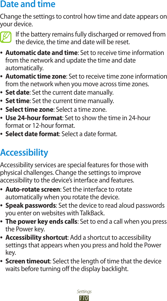 Settings110Date and timeChange the settings to control how time and date appears on your device.If the battery remains fully discharged or removed from the device, the time and date will be reset.Automatic date and time ●: Set to receive time information from the network and update the time and date automatically.Automatic time zone ●: Set to receive time zone information from the network when you move across time zones.Set date ●: Set the current date manually.Set time ●: Set the current time manually.Select time zone ●: Select a time zone.Use 24-hour format ●: Set to show the time in 24-hour format or 12-hour format.Select date format ●: Select a date format.AccessibilityAccessibility services are special features for those with physical challenges. Change the settings to improve accessibility to the device’s interface and features.Auto-rotate screen ●: Set the interface to rotate automatically when you rotate the device.Speak passwords ●: Set the device to read aloud passwords you enter on websites with TalkBack.The power key ends calls ●: Set to end a call when you press the Power key.Accessibility shortcut ●: Add a shortcut to accessibility settings that appears when you press and hold the Power key.Screen timeout ●: Select the length of time that the device waits before turning off the display backlight.