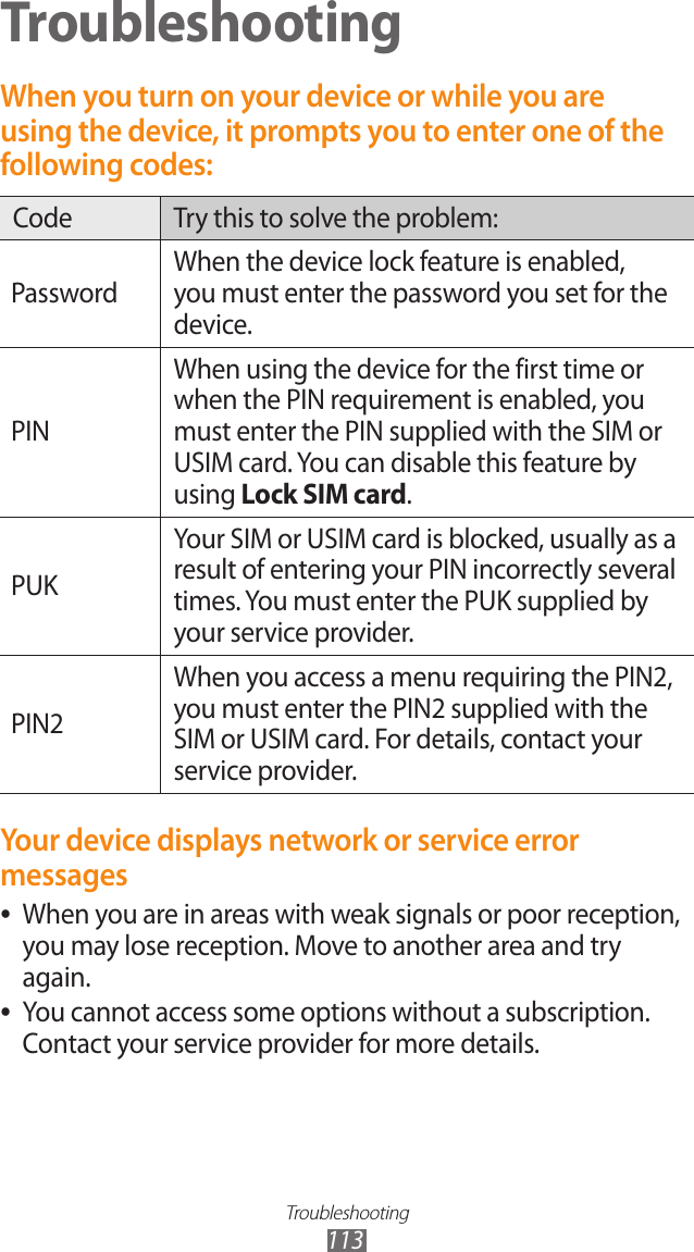 Troubleshooting113TroubleshootingWhen you turn on your device or while you are using the device, it prompts you to enter one of the following codes:Code Try this to solve the problem:PasswordWhen the device lock feature is enabled, you must enter the password you set for the device.PINWhen using the device for the first time or when the PIN requirement is enabled, you must enter the PIN supplied with the SIM or USIM card. You can disable this feature by using Lock SIM card.PUKYour SIM or USIM card is blocked, usually as a result of entering your PIN incorrectly several times. You must enter the PUK supplied by your service provider. PIN2When you access a menu requiring the PIN2, you must enter the PIN2 supplied with the SIM or USIM card. For details, contact your service provider.Your device displays network or service error messagesWhen you are in areas with weak signals or poor reception,  ●you may lose reception. Move to another area and try again.You cannot access some options without a subscription.  ●Contact your service provider for more details.