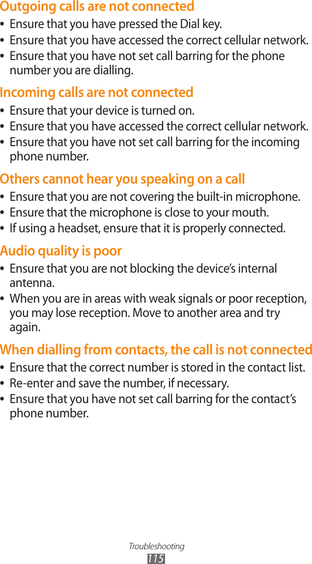 Troubleshooting115Outgoing calls are not connectedEnsure that you have pressed the Dial key. ●Ensure that you have accessed the correct cellular network. ●Ensure that you have not set call barring for the phone  ●number you are dialling.Incoming calls are not connectedEnsure that your device is turned on. ●Ensure that you have accessed the correct cellular network. ●Ensure that you have not set call barring for the incoming  ●phone number.Others cannot hear you speaking on a callEnsure that you are not covering the built-in microphone. ●Ensure that the microphone is close to your mouth. ●If using a headset, ensure that it is properly connected. ●Audio quality is poorEnsure that you are not blocking the device’s internal  ●antenna.When you are in areas with weak signals or poor reception,  ●you may lose reception. Move to another area and try again.When dialling from contacts, the call is not connectedEnsure that the correct number is stored in the contact list. ●Re-enter and save the number, if necessary. ●Ensure that you have not set call barring for the contact’s  ●phone number.