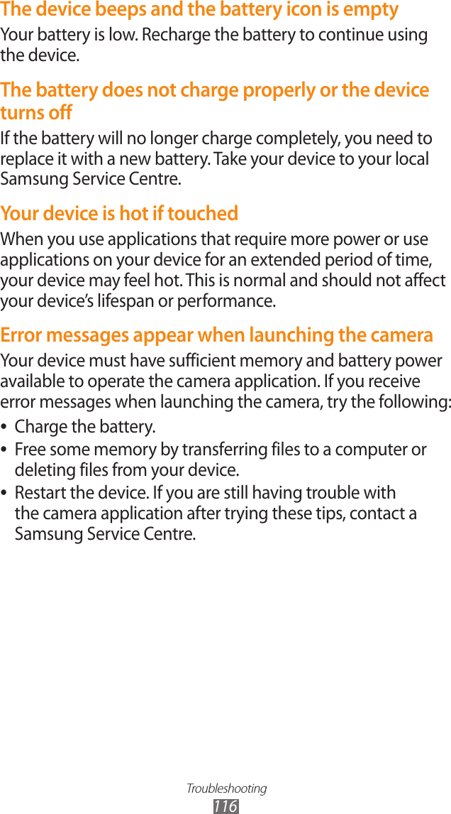 Troubleshooting116The device beeps and the battery icon is emptyYour battery is low. Recharge the battery to continue using the device.The battery does not charge properly or the device turns offIf the battery will no longer charge completely, you need to replace it with a new battery. Take your device to your local Samsung Service Centre.Your device is hot if touchedWhen you use applications that require more power or use applications on your device for an extended period of time, your device may feel hot. This is normal and should not affect your device’s lifespan or performance.Error messages appear when launching the cameraYour device must have sufficient memory and battery power available to operate the camera application. If you receive error messages when launching the camera, try the following:Charge the battery. ●Free some memory by transferring files to a computer or  ●deleting files from your device.Restart the device. If you are still having trouble with  ●the camera application after trying these tips, contact a Samsung Service Centre.