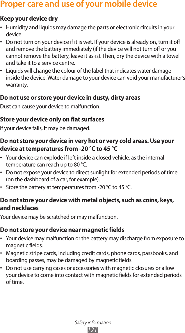 Safety information121Proper care and use of your mobile deviceKeep your device dryHumidity and liquids may damage the parts or electronic circuits in your •device.Do not turn on your device if it is wet. If your device is already on, turn it off •and remove the battery immediately (if the device will not turn off or you cannot remove the battery, leave it as-is). Then, dry the device with a towel and take it to a service centre.Liquids will change the colour of the label that indicates water damage •inside the device. Water damage to your device can void your manufacturer’s warranty.Do not use or store your device in dusty, dirty areasDust can cause your device to malfunction.Store your device only on flat surfacesIf your device falls, it may be damaged.Do not store your device in very hot or very cold areas. Use your device at temperatures from -20 °C to 45 °CYour device can explode if left inside a closed vehicle, as the internal •temperature can reach up to 80 °C.Do not expose your device to direct sunlight for extended periods of time •(on the dashboard of a car, for example).Store the battery at temperatures from -20 °C to 45 °C.•Do not store your device with metal objects, such as coins, keys, and necklacesYour device may be scratched or may malfunction.Do not store your device near magnetic fieldsYour device may malfunction or the battery may discharge from exposure to •magnetic fields.Magnetic stripe cards, including credit cards, phone cards, passbooks, and •boarding passes, may be damaged by magnetic fields.Do not use carrying cases or accessories with magnetic closures or allow •your device to come into contact with magnetic fields for extended periods of time.