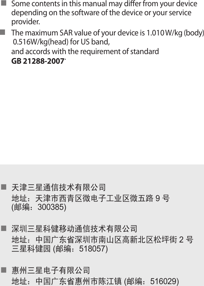 Some contents in this manual may diﬀer from your device ■depending on the software of the device or your service provider.The maximum SAR value of your device is 1.010W/kg (body)■ 0.516W/kg(head) for US band,  and accords with the requirement of standard GB 21288-2007.天津三星通信技术有限公司■地址：天津市西青区微电子工业区微五路 9号(邮编：300385)深圳三星科健移动通信技术有限公司■地址：中国广东省深圳市南山区高新北区松坪街 2号三星科健园 (邮编：518057)惠州三星电子有限公司■地址：中国广东省惠州市陈江镇 (邮编：516029)