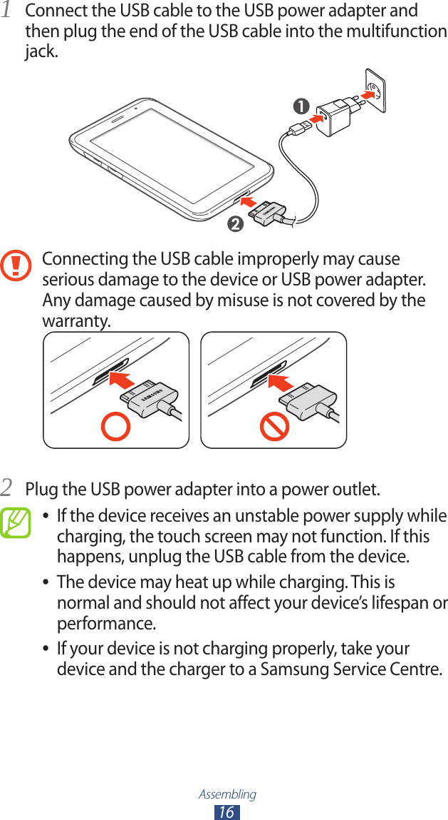 Assembling16Connect the USB cable to the USB power adapter and 1 then plug the end of the USB cable into the multifunction jack.Connecting the USB cable improperly may cause serious damage to the device or USB power adapter. Any damage caused by misuse is not covered by the warranty.Plug the USB power adapter into a power outlet.2 If the device receives an unstable power supply while  ●charging, the touch screen may not function. If this happens, unplug the USB cable from the device.The device may heat up while charging. This is  ●normal and should not affect your device’s lifespan or performance.If your device is not charging properly, take your  ●device and the charger to a Samsung Service Centre.