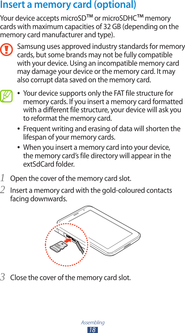 Assembling18Insert a memory card (optional)Your device accepts microSD™ or microSDHC™ memory cards with maximum capacities of 32 GB (depending on the memory card manufacturer and type).Samsung uses approved industry standards for memory cards, but some brands may not be fully compatible with your device. Using an incompatible memory card may damage your device or the memory card. It may also corrupt data saved on the memory card.Your device supports only the FAT file structure for  ●memory cards. If you insert a memory card formatted with a different file structure, your device will ask you to reformat the memory card.Frequent writing and erasing of data will shorten the  ●lifespan of your memory cards.When you insert a memory card into your device,  ●the memory card’s file directory will appear in the extSdCard folder. Open the cover of the memory card slot.1 Insert a memory card with the gold-coloured contacts 2 facing downwards.Close the cover of the memory card slot.3 