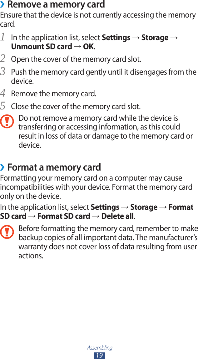 Assembling19Remove a memory card ›Ensure that the device is not currently accessing the memory card.In the application list, select 1 Settings → Storage → Unmount SD card → OK.Open the cover of the memory card slot.2 Push the memory card gently until it disengages from the 3 device.Remove the memory card.4 Close the cover of the memory card slot.5 Do not remove a memory card while the device is transferring or accessing information, as this could result in loss of data or damage to the memory card or device.Format a memory card ›Formatting your memory card on a computer may cause incompatibilities with your device. Format the memory card only on the device.In the application list, select Settings → Storage → Format SD card → Format SD card → Delete all.Before formatting the memory card, remember to make backup copies of all important data. The manufacturer’s warranty does not cover loss of data resulting from user actions.