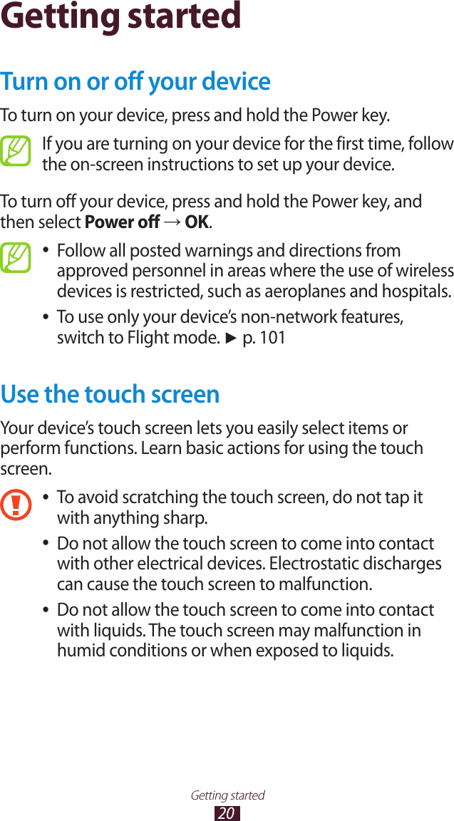 20Getting startedGetting startedTurn on or off your deviceTo turn on your device, press and hold the Power key.If you are turning on your device for the first time, follow the on-screen instructions to set up your device.To turn off your device, press and hold the Power key, and then select Power off → OK.Follow all posted warnings and directions from  ●approved personnel in areas where the use of wireless devices is restricted, such as aeroplanes and hospitals.To use only your device’s non-network features,  ●switch to Flight mode. ► p. 101Use the touch screenYour device’s touch screen lets you easily select items or perform functions. Learn basic actions for using the touch screen.To avoid scratching the touch screen, do not tap it  ●with anything sharp.Do not allow the touch screen to come into contact  ●with other electrical devices. Electrostatic discharges can cause the touch screen to malfunction.Do not allow the touch screen to come into contact  ●with liquids. The touch screen may malfunction in humid conditions or when exposed to liquids. 
