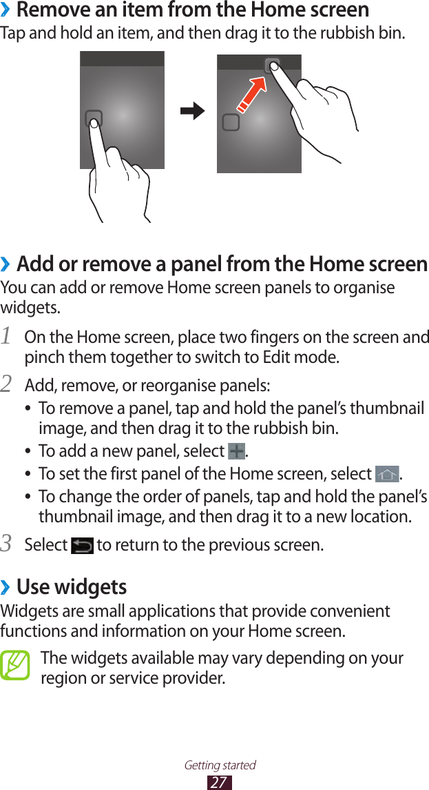 27Getting startedRemove an item from the Home screen ›Tap and hold an item, and then drag it to the rubbish bin. ›Add or remove a panel from the Home screenYou can add or remove Home screen panels to organise widgets.On the Home screen, place two fingers on the screen and 1 pinch them together to switch to Edit mode.Add, remove, or reorganise panels:2 To remove a panel, tap and hold the panel’s thumbnail  ●image, and then drag it to the rubbish bin.To add a new panel, select  ●.To set the first panel of the Home screen, select  ●.To change the order of panels, tap and hold the panel’s  ●thumbnail image, and then drag it to a new location.Select 3  to return to the previous screen.Use widgets ›Widgets are small applications that provide convenient functions and information on your Home screen.The widgets available may vary depending on your region or service provider.