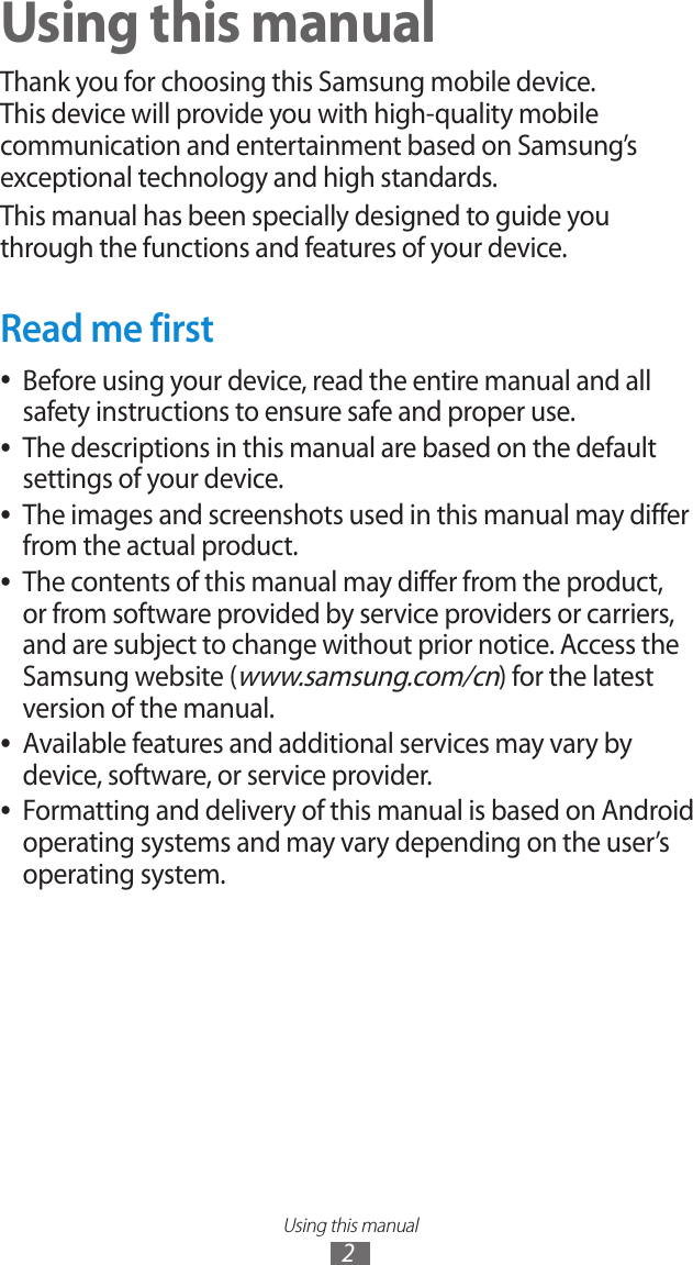 Using this manual2Using this manualThank you for choosing this Samsung mobile device. This device will provide you with high-quality mobile communication and entertainment based on Samsung’s exceptional technology and high standards.This manual has been specially designed to guide you through the functions and features of your device.Read me firstBefore using your device, read the entire manual and all  ●safety instructions to ensure safe and proper use.The descriptions in this manual are based on the default  ●settings of your device.The images and screenshots used in this manual may differ  ●from the actual product.The contents of this manual may differ from the product,  ●or from software provided by service providers or carriers, and are subject to change without prior notice. Access the Samsung website (www.samsung.com/cn) for the latest version of the manual.Available features and additional services may vary by  ●device, software, or service provider.Formatting and delivery of this manual is based on Android  ●operating systems and may vary depending on the user’s operating system.