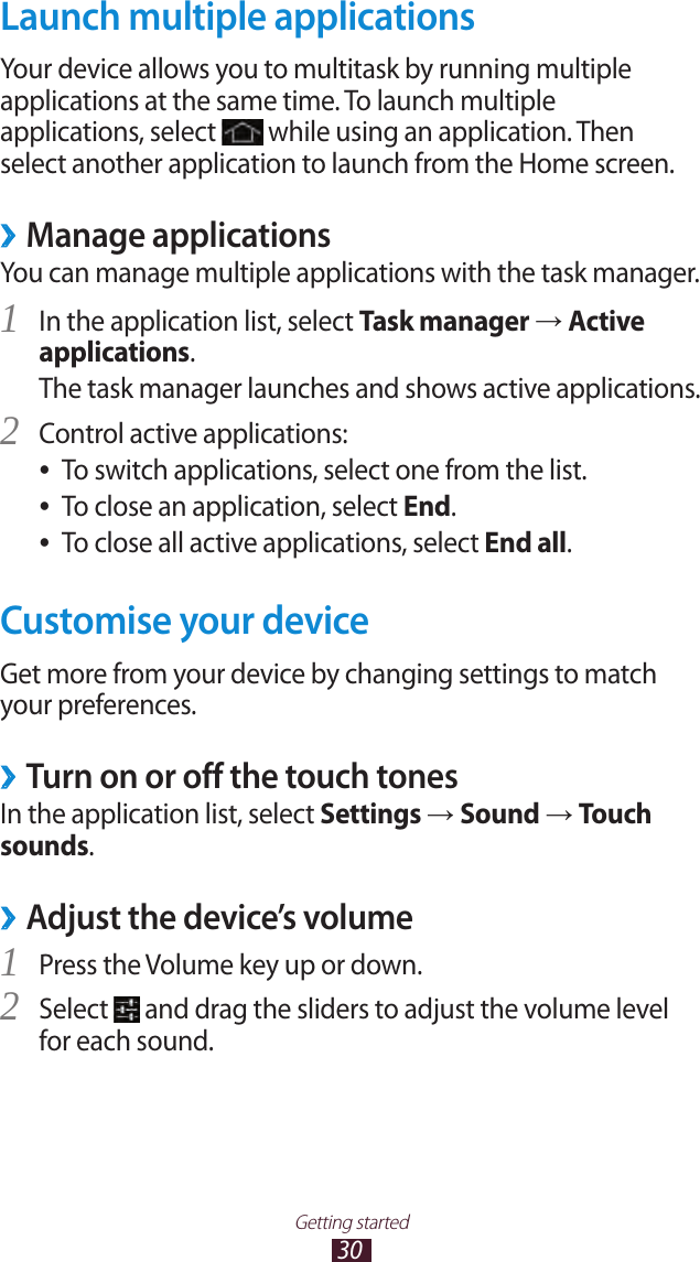 30Getting startedLaunch multiple applicationsYour device allows you to multitask by running multiple applications at the same time. To launch multiple applications, select   while using an application. Then select another application to launch from the Home screen.Manage applications ›You can manage multiple applications with the task manager.In the application list, select 1 Task manager → Active applications.The task manager launches and shows active applications.Control active applications:2 To switch applications, select one from the list. ●To close an application, select  ●End.To close all active applications, select  ●End all.Customise your deviceGet more from your device by changing settings to match your preferences.Turn on or off the touch tones ›In the application list, select Settings → Sound → Touch sounds.Adjust the device’s volume ›Press the Volume key up or down.1 Select 2  and drag the sliders to adjust the volume level for each sound.