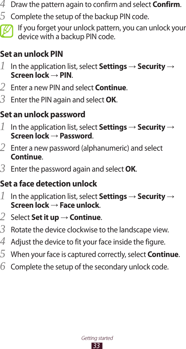 33Getting startedDraw the pattern again to confirm and select 4 Confirm.Complete the setup of the backup PIN code.5 If you forget your unlock pattern, you can unlock your device with a backup PIN code.Set an unlock PINIn the application list, select 1 Settings → Security → Screen lock → PIN.Enter a new PIN and select 2 Continue.Enter the PIN again and select 3 OK.Set an unlock passwordIn the application list, select 1 Settings → Security → Screen lock → Password.Enter a new password (alphanumeric) and select 2 Continue.Enter the password again and select 3 OK.Set a face detection unlockIn the application list, select 1 Settings → Security → Screen lock → Face unlock.Select 2 Set it up → Continue.Rotate the device clockwise to the landscape view.3 Adjust the device to fit your face inside the figure.4 When your face is captured correctly, select 5 Continue.Complete the setup of the secondary unlock code.6 