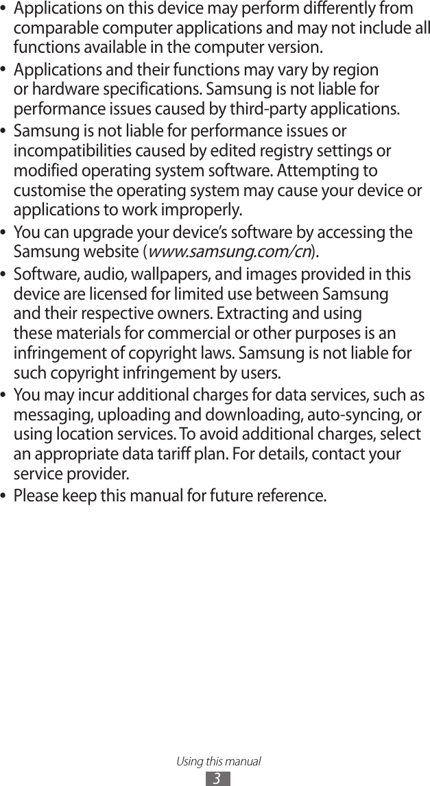 Using this manual3Applications on this device may perform differently from  ●comparable computer applications and may not include all functions available in the computer version.Applications and their functions may vary by region  ●or hardware specifications. Samsung is not liable for performance issues caused by third-party applications.Samsung is not liable for performance issues or  ●incompatibilities caused by edited registry settings or modified operating system software. Attempting to customise the operating system may cause your device or applications to work improperly.You can upgrade your device’s software by accessing the  ●Samsung website (www.samsung.com/cn).Software, audio, wallpapers, and images provided in this  ●device are licensed for limited use between Samsung and their respective owners. Extracting and using these materials for commercial or other purposes is an infringement of copyright laws. Samsung is not liable for such copyright infringement by users.You may incur additional charges for data services, such as  ●messaging, uploading and downloading, auto-syncing, or using location services. To avoid additional charges, select an appropriate data tariff plan. For details, contact your service provider.Please keep this manual for future reference. ●