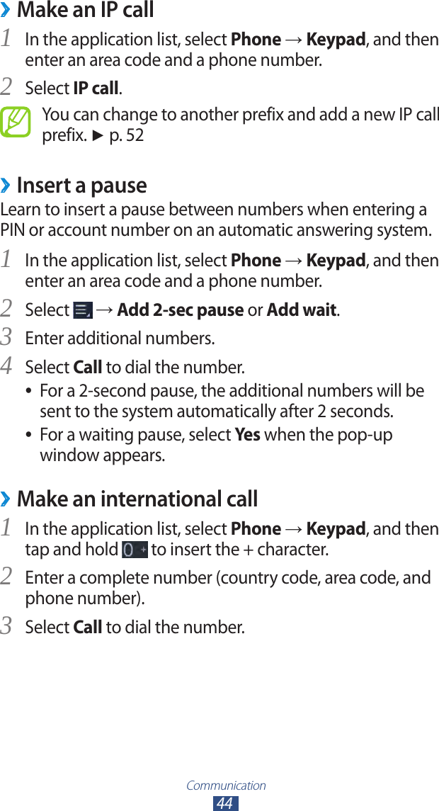 Communication44Make an IP call ›In the application list, select 1 Phone → Keypad, and then enter an area code and a phone number.Select 2 IP call.You can change to another prefix and add a new IP call prefix. ► p. 52Insert a pause ›Learn to insert a pause between numbers when entering a PIN or account number on an automatic answering system.In the application list, select 1 Phone → Keypad, and then enter an area code and a phone number.Select 2  → Add 2-sec pause or Add wait.Enter additional numbers.3 Select 4 Call to dial the number.For a 2-second pause, the additional numbers will be  ●sent to the system automatically after 2 seconds.For a waiting pause, select  ●Yes when the pop-up window appears.Make an international call ›In the application list, select 1 Phone → Keypad, and then tap and hold   to insert the + character.Enter a complete number (country code, area code, and 2 phone number).Select 3 Call to dial the number.