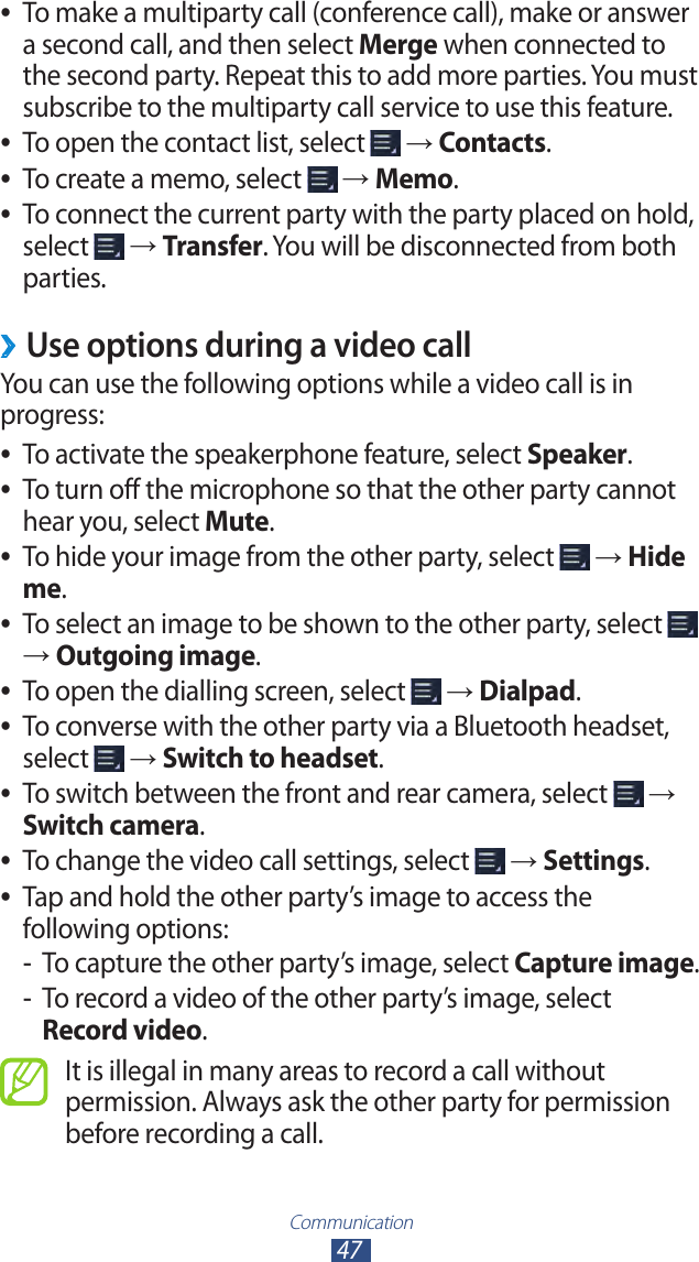 Communication47 ●To make a multiparty call (conference call), make or answer a second call, and then select Merge when connected to the second party. Repeat this to add more parties. You must subscribe to the multiparty call service to use this feature.To open the contact list, select  ● → Contacts.To create a memo, select  ● → Memo.To connect the current party with the party placed on hold,  ●select   → Transfer. You will be disconnected from both parties.Use options during a video call ›You can use the following options while a video call is in progress:To activate the speakerphone feature, select  ●Speaker.To turn off the microphone so that the other party cannot  ●hear you, select Mute.To hide your image from the other party, select  ● → Hide me.To select an image to be shown to the other party, select  ● → Outgoing image.To open the dialling screen, select  ● → Dialpad.To converse with the other party via a Bluetooth headset,  ●select   → Switch to headset.To switch between the front and rear camera, select  ● → Switch camera.To change the video call settings, select  ● → Settings.Tap and hold the other party’s image to access the  ●following options:To capture the other party’s image, select  -Capture image.To record a video of the other party’s image, select  -Record video.It is illegal in many areas to record a call without permission. Always ask the other party for permission before recording a call.