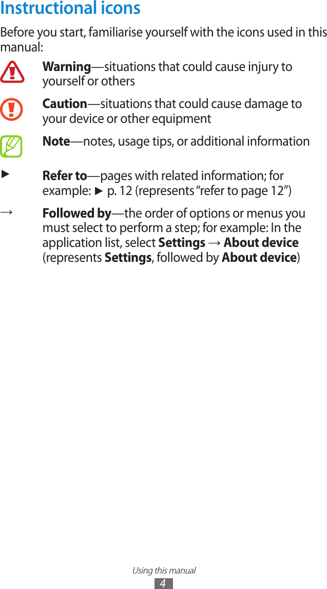 Using this manual4Instructional iconsBefore you start, familiarise yourself with the icons used in this manual:Warning—situations that could cause injury to yourself or othersCaution—situations that could cause damage to your device or other equipmentNote—notes, usage tips, or additional information ►Refer to—pages with related information; for example: ► p. 12 (represents “refer to page 12”)→Followed by—the order of options or menus you must select to perform a step; for example: In the application list, select Settings → About device (represents Settings, followed by About device)
