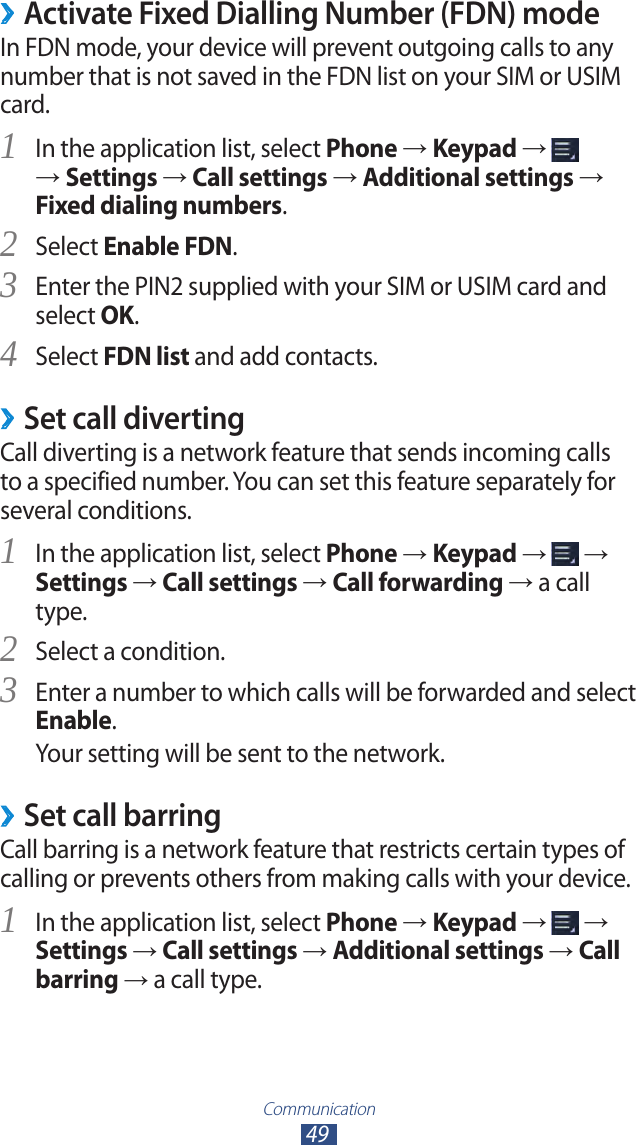 Communication49 ›Activate Fixed Dialling Number (FDN) modeIn FDN mode, your device will prevent outgoing calls to any number that is not saved in the FDN list on your SIM or USIM card.In the application list, select 1 Phone → Keypad →   → Settings → Call settings → Additional settings → Fixed dialing numbers.Select 2 Enable FDN.Enter the PIN2 supplied with your SIM or USIM card and 3 select OK.Select 4 FDN list and add contacts.Set call diverting ›Call diverting is a network feature that sends incoming calls to a specified number. You can set this feature separately for several conditions.In the application list, select 1 Phone → Keypad →   → Settings → Call settings → Call forwarding → a call type.Select a condition.2 Enter a number to which calls will be forwarded and select 3 Enable.Your setting will be sent to the network.Set call barring ›Call barring is a network feature that restricts certain types of calling or prevents others from making calls with your device.In the application list, select 1 Phone → Keypad →   → Settings → Call settings → Additional settings → Call barring → a call type.