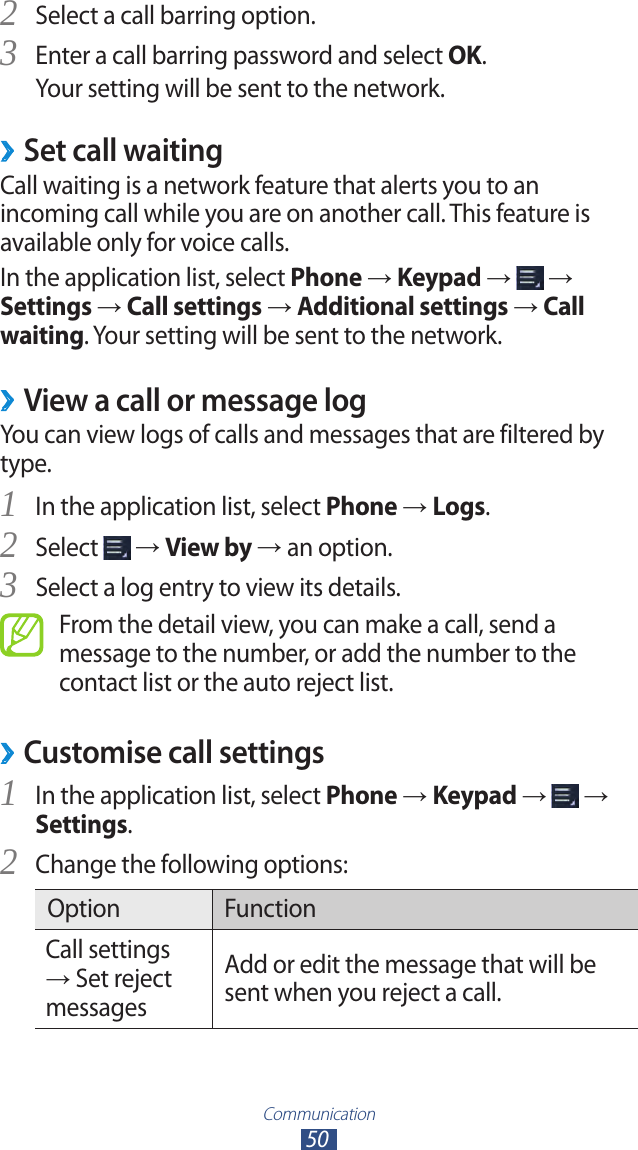 Communication50Select a call barring option.2 Enter a call barring password and select 3 OK.Your setting will be sent to the network.Set call waiting ›Call waiting is a network feature that alerts you to an incoming call while you are on another call. This feature is available only for voice calls.In the application list, select Phone → Keypad →   → Settings → Call settings → Additional settings → Call waiting. Your setting will be sent to the network. ›View a call or message logYou can view logs of calls and messages that are filtered by type.In the application list, select 1 Phone → Logs.Select 2  → View by → an option.Select a log entry to view its details.3 From the detail view, you can make a call, send a message to the number, or add the number to the contact list or the auto reject list.Customise call settings ›In the application list, select 1 Phone → Keypad →   → Settings.Change the following options:2 Option FunctionCall settings → Set reject messagesAdd or edit the message that will be sent when you reject a call.