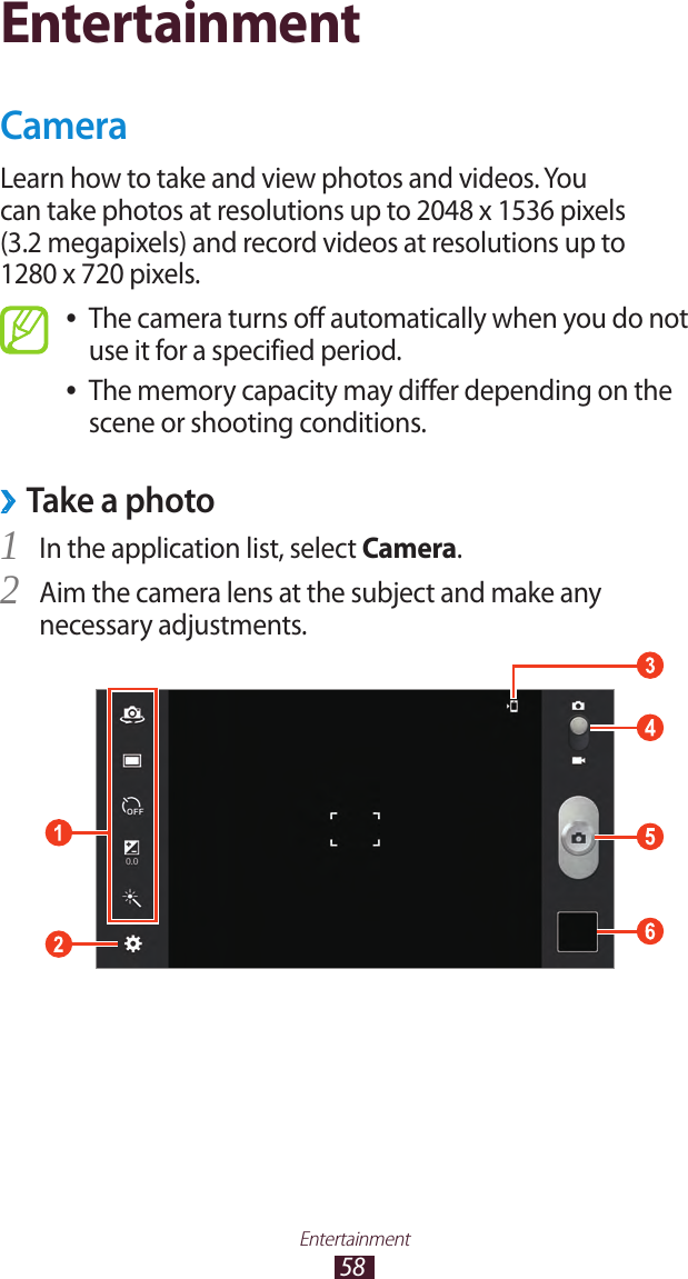 58EntertainmentEntertainmentCameraLearn how to take and view photos and videos. You can take photos at resolutions up to 2048 x 1536 pixels (3.2 megapixels) and record videos at resolutions up to 1280 x 720 pixels.The camera turns off automatically when you do not  ●use it for a specified period.The memory capacity may differ depending on the  ●scene or shooting conditions. ›Take a photoIn the application list, select 1 Camera.Aim the camera lens at the subject and make any 2 necessary adjustments.